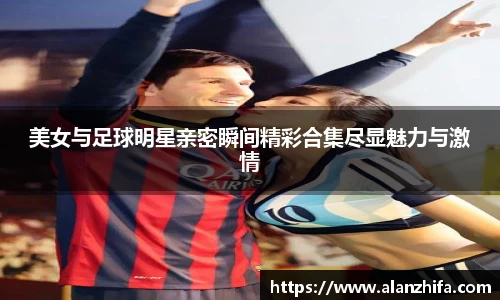 美女与足球明星亲密瞬间精彩合集尽显魅力与激情